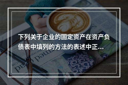 下列关于企业的固定资产在资产负债表中填列的方法的表述中正确的