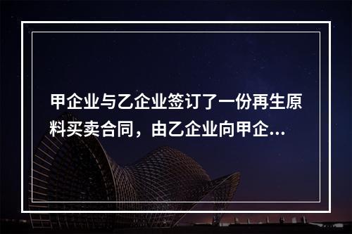 甲企业与乙企业签订了一份再生原料买卖合同，由乙企业向甲企业供