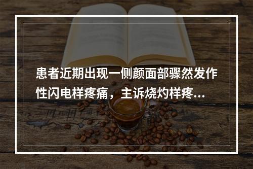 患者近期出现一侧颜面部骤然发作性闪电样疼痛，主诉烧灼样疼痛，