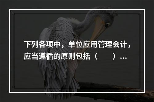 下列各项中，单位应用管理会计，应当遵循的原则包括（　　）。