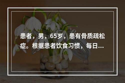 患者，男，65岁，患有骨质疏松症。根据患者饮食习惯，每日需补