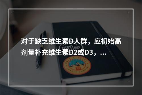 对于缺乏维生素D人群，应初始高剂量补充维生素D2或D3，待血