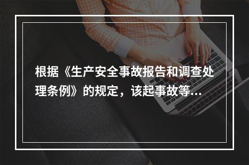 根据《生产安全事故报告和调查处理条例》的规定，该起事故等级为