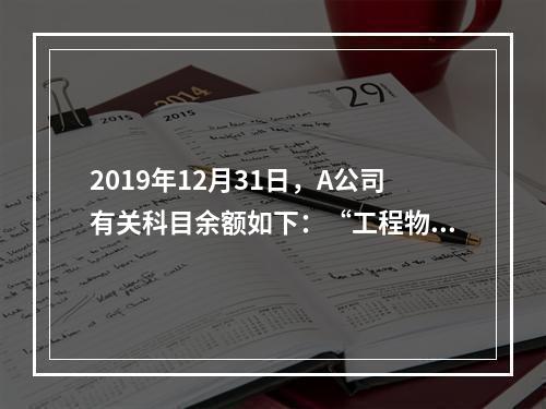 2019年12月31日，A公司有关科目余额如下：“工程物资”