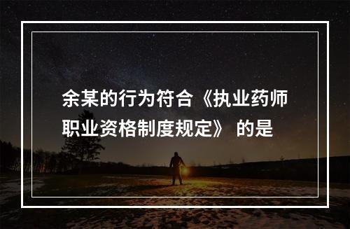 余某的行为符合《执业药师职业资格制度规定》 的是