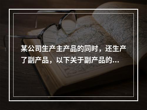 某公司生产主产品的同时，还生产了副产品，以下关于副产品的说法