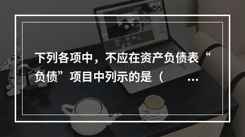 下列各项中，不应在资产负债表“负债”项目中列示的是（　　）。