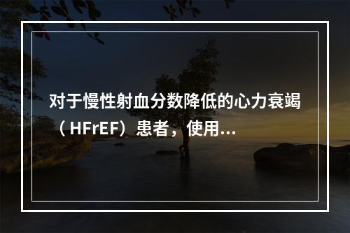 对于慢性射血分数降低的心力衰竭（ HFrEF）患者，使用利尿