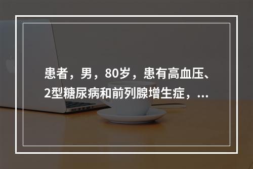 患者，男，80岁，患有高血压、2型糖尿病和前列腺增生症，近日