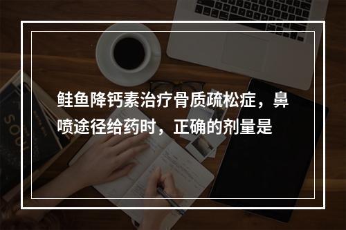 鲑鱼降钙素治疗骨质疏松症，鼻喷途径给药时，正确的剂量是