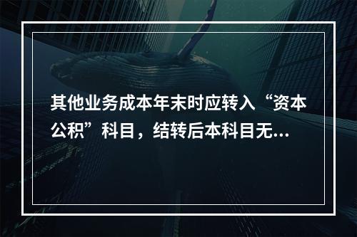 其他业务成本年末时应转入“资本公积”科目，结转后本科目无余额