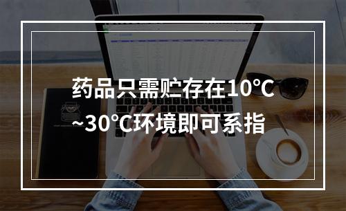 药品只需贮存在10℃~30℃环境即可系指