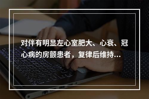 对伴有明显左心室肥大、心衰、冠心病的房颤患者，复律后维持窦性