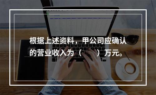 根据上述资料，甲公司应确认的营业收入为（　　）万元。