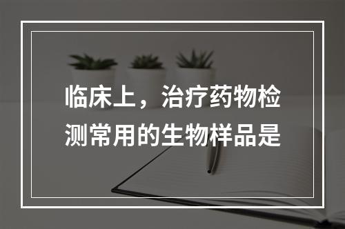 临床上，治疗药物检测常用的生物样品是