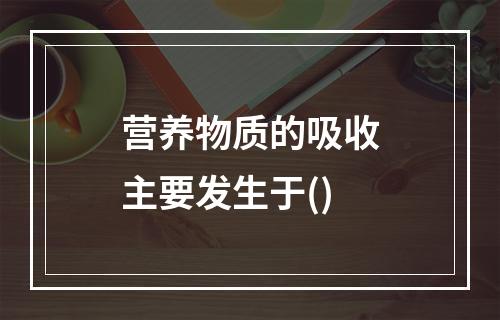 营养物质的吸收主要发生于()