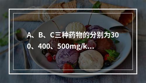 A、B、C三种药物的分别为300、400、500mg/kg,