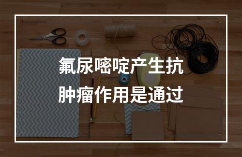 氟尿嘧啶产生抗肿瘤作用是通过