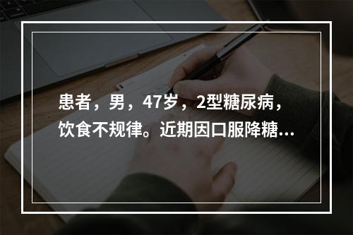 患者，男，47岁，2型糖尿病，饮食不规律。近期因口服降糖药疗