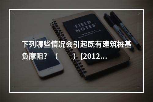 下列哪些情况会引起既有建筑桩基负摩阻？（　　）[2012年