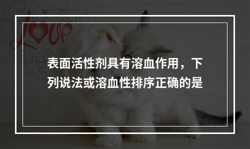 表面活性剂具有溶血作用，下列说法或溶血性排序正确的是