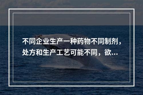 不同企业生产一种药物不同制剂，处方和生产工艺可能不同，欲评价