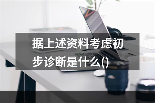 据上述资料考虑初步诊断是什么()