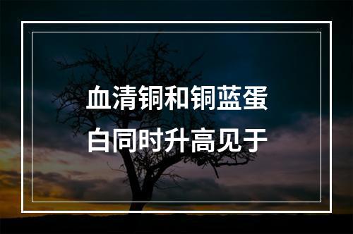 血清铜和铜蓝蛋白同时升高见于