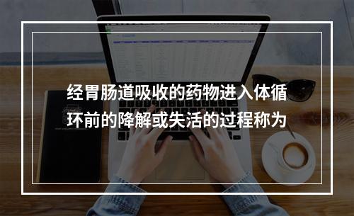 经胃肠道吸收的药物进入体循环前的降解或失活的过程称为