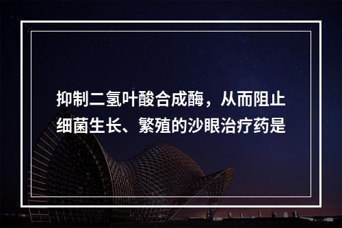 抑制二氢叶酸合成酶，从而阻止细菌生长、繁殖的沙眼治疗药是