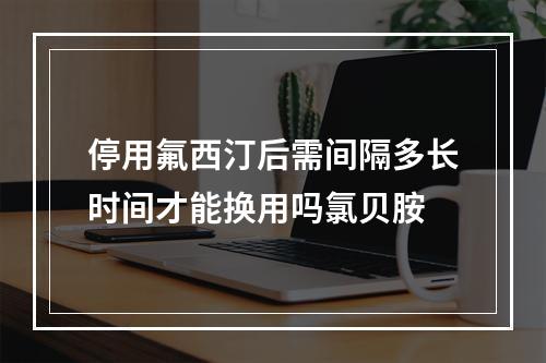 停用氟西汀后需间隔多长时间才能换用吗氯贝胺