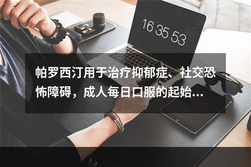 帕罗西汀用于治疗抑郁症、社交恐怖障碍，成人每日口服的起始剂量