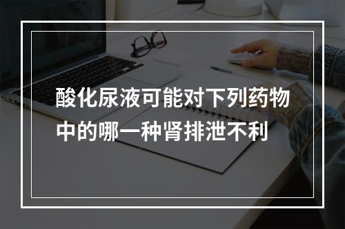 酸化尿液可能对下列药物中的哪一种肾排泄不利