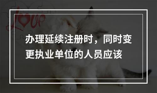 办理延续注册时，同时变更执业单位的人员应该