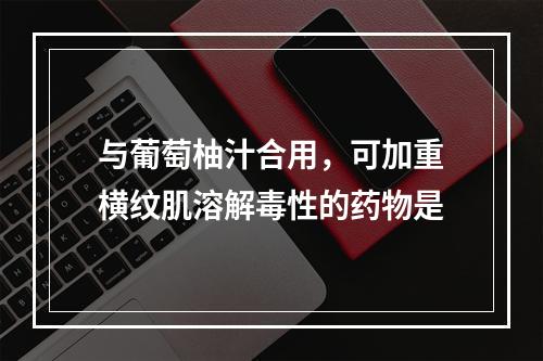 与葡萄柚汁合用，可加重横纹肌溶解毒性的药物是