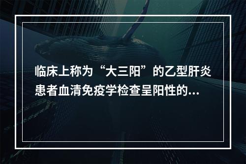 临床上称为“大三阳”的乙型肝炎患者血清免疫学检查呈阳性的标志