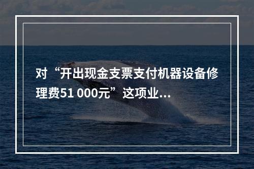 对“开出现金支票支付机器设备修理费51 000元”这项业务，