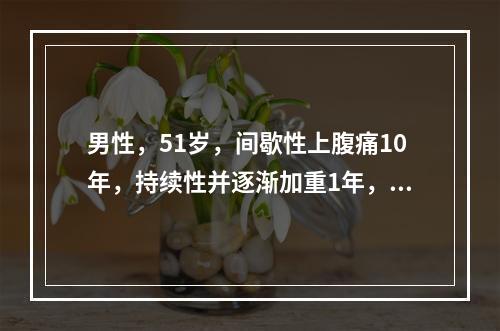 男性，51岁，间歇性上腹痛10年，持续性并逐渐加重1年，伴食