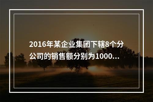 2016年某企业集团下辖8个分公司的销售额分别为10000万