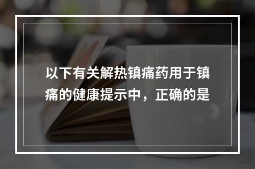 以下有关解热镇痛药用于镇痛的健康提示中，正确的是