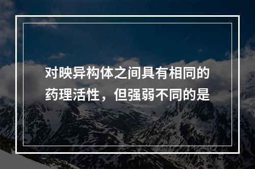 对映异构体之间具有相同的药理活性，但强弱不同的是