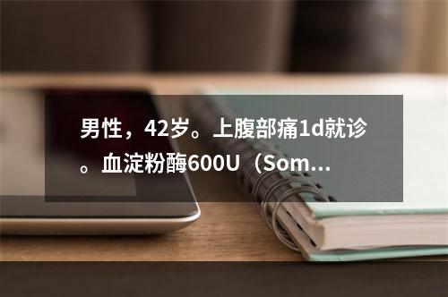 男性，42岁。上腹部痛1d就诊。血淀粉酶600U（Somog