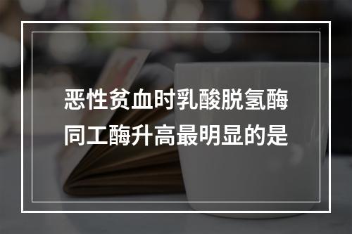 恶性贫血时乳酸脱氢酶同工酶升高最明显的是