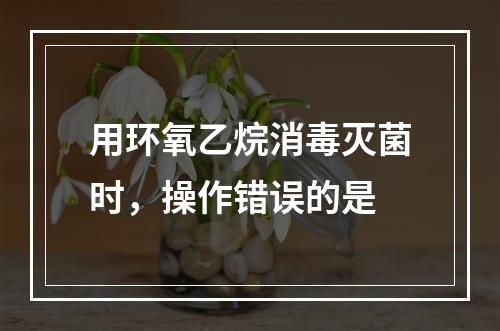 用环氧乙烷消毒灭菌时，操作错误的是