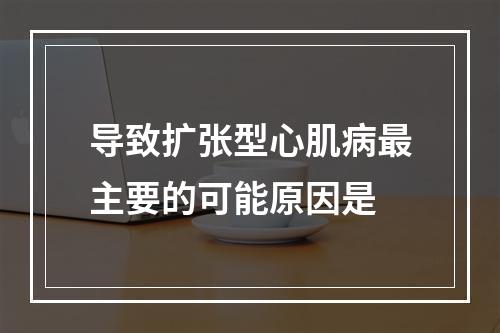 导致扩张型心肌病最主要的可能原因是