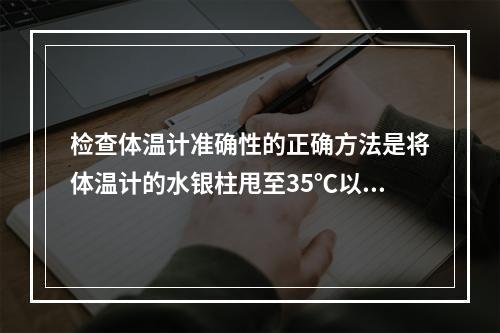 检查体温计准确性的正确方法是将体温计的水银柱甩至35℃以下，