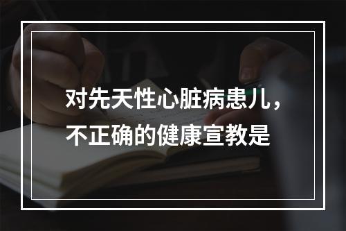 对先天性心脏病患儿，不正确的健康宣教是