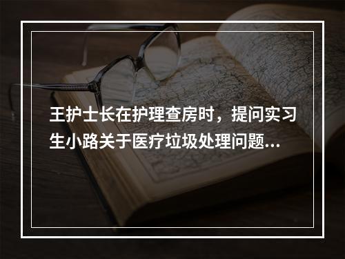 王护士长在护理查房时，提问实习生小路关于医疗垃圾处理问题时，