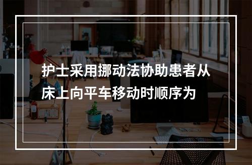 护士采用挪动法协助患者从床上向平车移动时顺序为