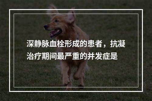 深静脉血栓形成的患者，抗凝治疗期间最严重的并发症是